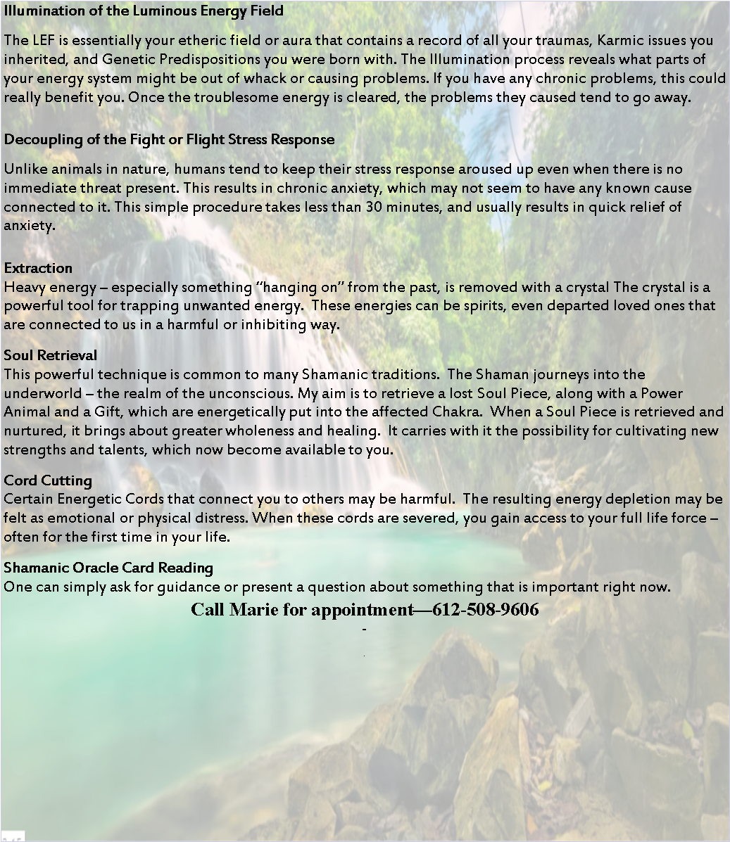 Text Box: Illumination of the Luminous Energy Field

The LEF is essentially your etheric field or aura that contains a record of all your traumas, Karmic issues you inherited, and Genetic Predispositions you were born with. The Illumination process reveals what parts of your energy system might be out of whack or causing problems. If you have any chronic problems, this could really benefit you. Once the troublesome energy is cleared, the problems they caused tend to go away.

Decoupling of the Fight or Flight Stress Response

Unlike animals in nature, humans tend to keep their stress response aroused up even when there is no immediate threat present. This results in chronic anxiety, which may not seem to have any known cause connected to it. This simple procedure takes less than 30 minutes, and usually results in quick relief of anxiety.ExtractionHeavy energy  especially something hanging on from the past, is removed with a crystal The crystal is a powerful tool for trapping unwanted energy.  These energies can be spirits, even departed loved ones that are connected to us in a harmful or inhibiting way. 
Soul RetrievalThis powerful technique is common to many Shamanic traditions.  The Shaman journeys into the underworld  the realm of the unconscious. My aim is to retrieve a lost Soul Piece, along with a Power Animal and a Gift, which are energetically put into the affected Chakra.  When a Soul Piece is retrieved and nurtured, it brings about greater wholeness and healing.  It carries with it the possibility for cultivating new strengths and talents, which now become available to you.
Cord CuttingCertain Energetic Cords that connect you to others may be harmful.  The resulting energy depletion may be felt as emotional or physical distress. When these cords are severed, you gain access to your full life force  often for the first time in your life. 
Shamanic Oracle Card ReadingOne can simply ask for guidance or present a question about something that is important right now. Call Marie for appointment612-508-9606-

. 