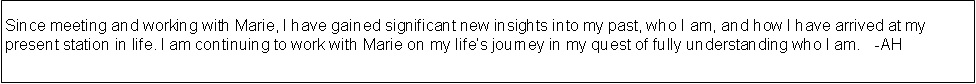 Text Box: Since meeting and working with Marie, I have gained significant new insights into my past, who I am, and how I have arrived at my present station in life. I am continuing to work with Marie on my lifes journey in my quest of fully understanding who I am.   -AH