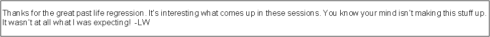 Text Box: Thanks for the great past life regression. Its interesting what comes up in these sessions. You know your mind isnt making this stuff up. It wasnt at all what I was expecting!  -LW