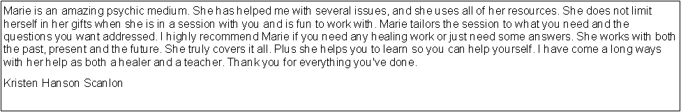 Text Box: Marie is an amazing psychic medium. She has helped me with several issues, and she uses all of her resources. She does not limit herself in her gifts when she is in a session with you and is fun to work with. Marie tailors the session to what you need and the questions you want addressed. I highly recommend Marie if you need any healing work or just need some answers. She works with both the past, present and the future. She truly covers it all. Plus she helps you to learn so you can help yourself. I have come a long ways with her help as both a healer and a teacher. Thank you for everything you've done.Kristen Hanson Scanlon
