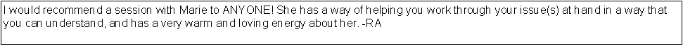 Text Box: I would recommend a session with Marie to ANYONE! She has a way of helping you work through your issue(s) at hand in a way that you can understand, and has a very warm and loving energy about her. -RA