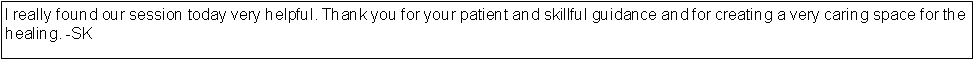 Text Box: I really found our session today very helpful. Thank you for your patient and skillful guidance and for creating a very caring space for the healing. -SK