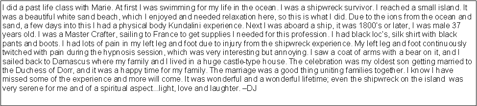 Text Box: I did a past life class with Marie. At first I was swimming for my life in the ocean. I was a shipwreck survivor. I reached a small island. It was a beautiful white sand beach, which I enjoyed and needed relaxation here, so this is what I did. Due to the ions from the ocean and sand, a few days into this I had a physical body Kundalini experience. Next I was aboard a ship, it was 1800s or later, I was male 37 years old. I was a Master Crafter, sailing to France to get supplies I needed for this profession. I had black locs, silk shirt with black pants and boots. I had lots of pain in my left leg and foot due to injury from the shipwreck experience. My left leg and foot continuously twitched with pain during the hypnosis session, which was very interesting but annoying. I saw a coat of arms with a bear on it, and I sailed back to Damascus where my family and I lived in a huge castle-type house. The celebration was my oldest son getting married to the Duchess of Dorr, and it was a happy time for my family. The marriage was a good thing uniting families together. I know I have missed some of the experience and more will come. It was wonderful and a wonderful lifetime; even the shipwreck on the island  was very serene for me and of a spiritual aspect...light, love and laughter. DJ