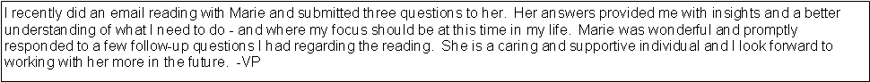 Text Box: I recently did an email reading with Marie and submitted three questions to her.  Her answers provided me with insights and a better understanding of what I need to do - and where my focus should be at this time in my life.  Marie was wonderful and promptly responded to a few follow-up questions I had regarding the reading.  She is a caring and supportive individual and I look forward to working with her more in the future.  -VP