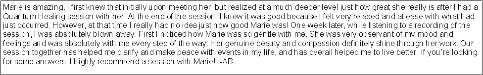 Text Box: Marie is amazing. I first knew that initially upon meeting her, but realized at a much deeper level just how great she really is after I had a Quantum Healing session with her. At the end of the session, I knew it was good because I felt very relaxed and at ease with what had just occurred. However, at that time I really had no idea just how good Marie was! One week later, while listening to a recording of the session, I was absolutely blown away. First I noticed how Marie was so gentle with me. She was very observant of my mood and feelings and was absolutely with me every step of the way. Her genuine beauty and compassion definitely shine through her work. Our session together has helped me clarify and make peace with events in my life, and has overall helped me to live better. If youre looking for some answers, I highly recommend a session with Marie!  -AB