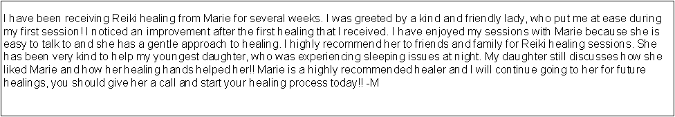 Text Box: I have been receiving Reiki healing from Marie for several weeks. I was greeted by a kind and friendly lady, who put me at ease during my first session! I noticed an improvement after the first healing that I received. I have enjoyed my sessions with Marie because she is easy to talk to and she has a gentle approach to healing. I highly recommend her to friends and family for Reiki healing sessions. She has been very kind to help my youngest daughter, who was experiencing sleeping issues at night. My daughter still discusses how she liked Marie and how her healing hands helped her!! Marie is a highly recommended healer and I will continue going to her for future healings, you should give her a call and start your healing process today!! -M